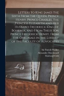 Letters to King James the Sixth From the Queen, Prince Henry, Prince Charles, the Princess Elizabeth and her Husband Frederick King of Bohemia, and Fr